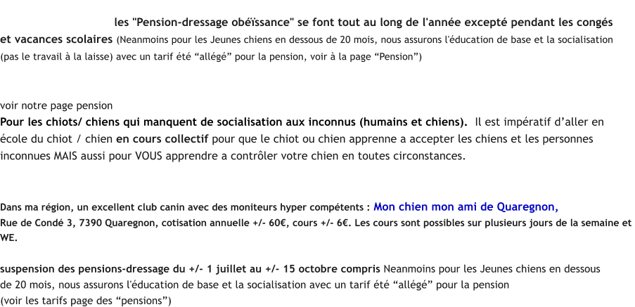 Pension-Dressage Obessance (le chien reste  la pension pendant 2 - 3 - 4 semaines suivant le travail  faire ou le  problme  rgler)    les "Pension-dressage obssance" se font tout au long de l'anne except pendant les congs  et vacances scolaires (Neanmoins pour les Jeunes chiens en dessous de 20 mois, nous assurons l'ducation de base et la socialisation  (pas le travail  la laisse) avec un tarif t allg pour la pension, voir  la page Pension)   - Tarifs TTC 21% en Pension-Dressage avec logement en extrieur ou intrieur voir notre page pension Pour les chiots/ chiens qui manquent de socialisation aux inconnus (humains et chiens).  Il est impratif daller en  cole du chiot / chien en cours collectif pour que le chiot ou chien apprenne a accepter les chiens et les personnes  inconnues MAIS aussi pour VOUS apprendre a contrler votre chien en toutes circonstances. Lducation et la socialisation dun chien se fait sur 2 -3 ans  raison de min 1  2 sances par semaine et de le travailler  rgulirement par vous-mme.  Dans notre pension, uniquement socialisation aux autres chiens, ainsi que lobssance.  Dans ma rgion, un excellent club canin avec des moniteurs hyper comptents : Mon chien mon ami de Quaregnon,  Rue de Cond 3, 7390 Quaregnon, cotisation annuelle +/- 60, cours +/- 6. Les cours sont possibles sur plusieurs jours de la semaine et  WE.   suspension des pensions-dressage du +/- 1 juillet au +/- 15 octobre compris Neanmoins pour les Jeunes chiens en dessous  de 20 mois, nous assurons l'ducation de base et la socialisation avec un tarif t allg pour la pension  (voir les tarifs page des pensions)